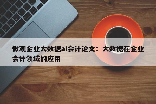 微观企业大数据ai会计论文：大数据在企业会计领域的应用