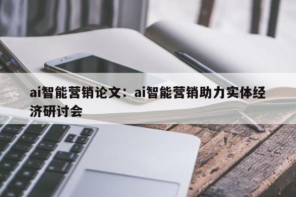 ai智能营销论文：ai智能营销助力实体经济研讨会