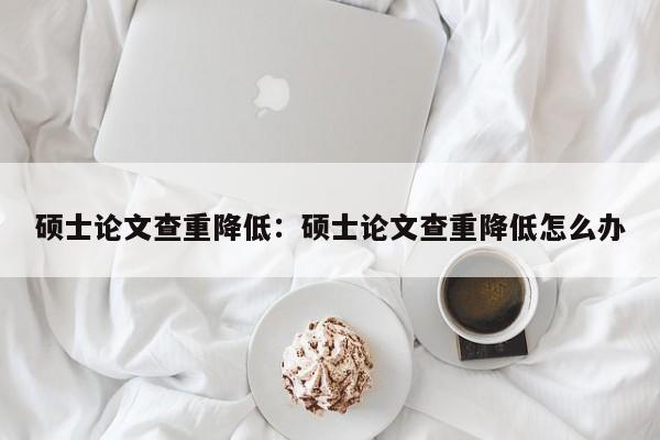 硕士论文查重降低：硕士论文查重降低怎么办