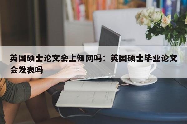 英国硕士论文会上知网吗：英国硕士毕业论文会发表吗