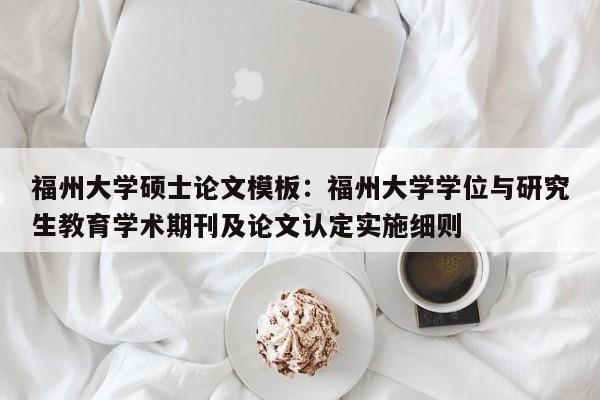 福州大学硕士论文模板：福州大学学位与研究生教育学术期刊及论文认定实施细则