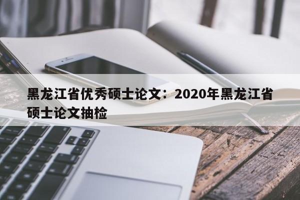 黑龙江省优秀硕士论文:2020年黑龙江省硕士论文抽检
