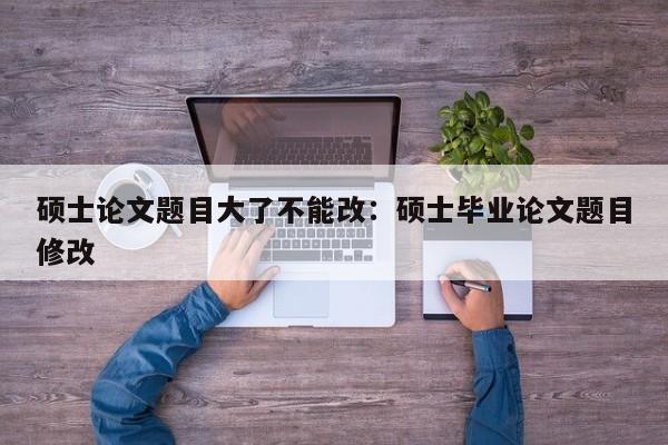 硕士论文题目大了不能改：硕士毕业论文题目修改
