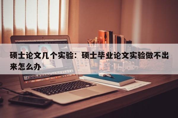硕士论文几个实验:硕士毕业论文实验做不出来怎么办