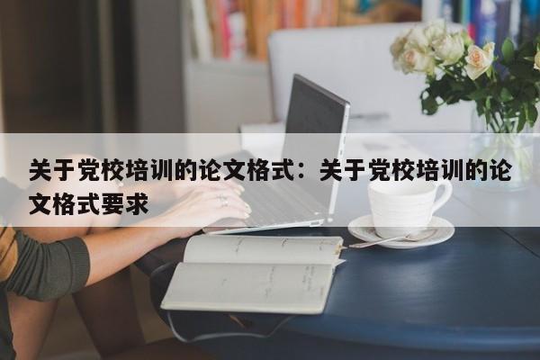 关于党校培训的论文格式:关于党校培训的论文格式要求