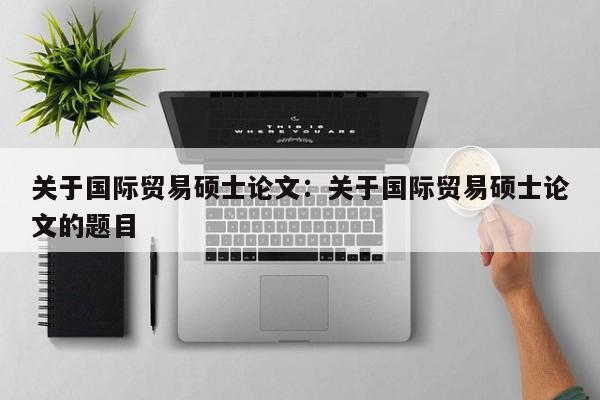 关于国际贸易硕士论文:关于国际贸易硕士论文的题目