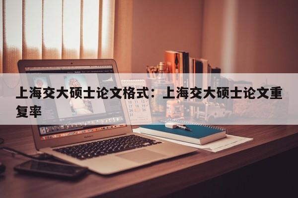 上海交大硕士论文格式:上海交大硕士论文重复率