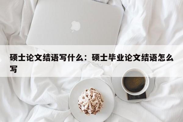 论文头条,硕士论文结语写什么：硕士毕业论文结语怎么写论文头条